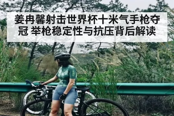 姜冉馨射击世界杯十米气手枪夺冠 举枪稳定性与抗压背后解读